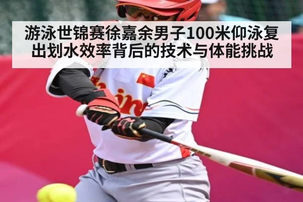 游泳世锦赛徐嘉余男子100米仰泳复出划水效率背后的技术与体能挑战