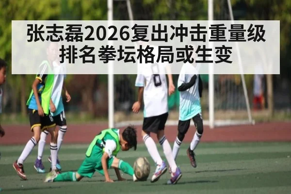 张志磊2026复出冲击重量级排名拳坛格局或生变